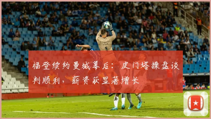 福登续约曼城幕后:皮门塔操盘谈判顺利,薪资获显著增长