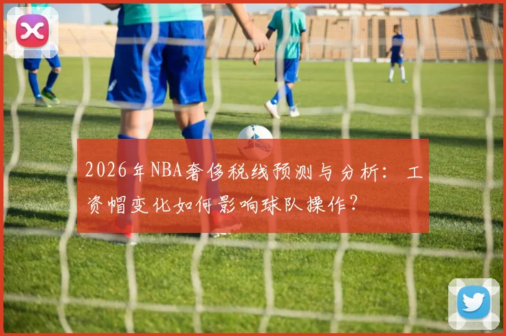 2026年NBA奢侈税线预测与分析：工资帽变化如何影响球队操作？
