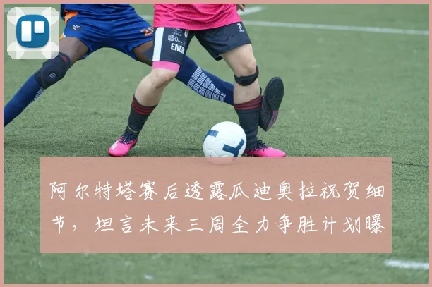 阿尔特塔赛后透露瓜迪奥拉祝贺细节,坦言未来三周全力争胜计划曝光