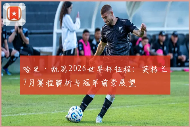 哈里·凯恩2026世界杯征程：英格兰7月赛程解析与冠军前景展望