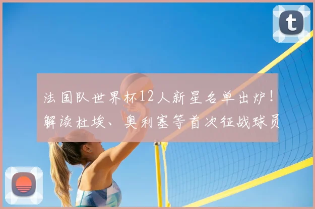 法国队世界杯12人新星名单出炉!解读杜埃、奥利塞等首次征战球员实力与入选原因