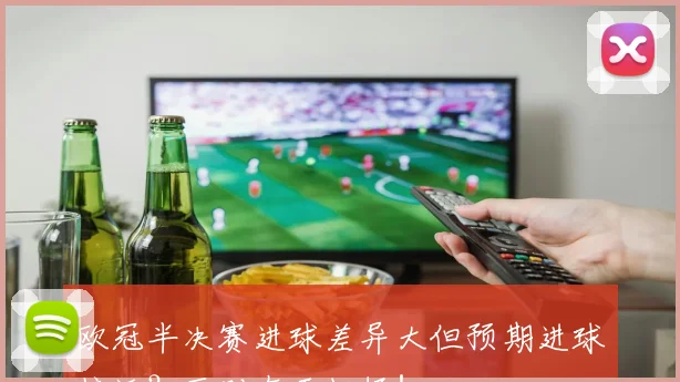 欧冠半决赛进球差异大但预期进球接近?区别在于把握!