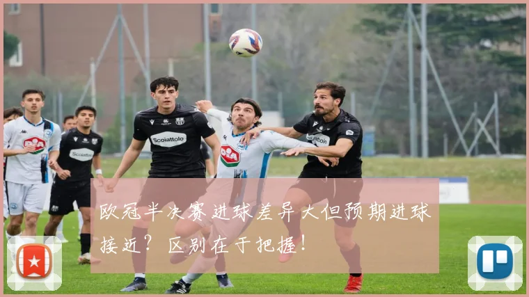 欧冠半决赛进球差异大但预期进球接近?区别在于把握!