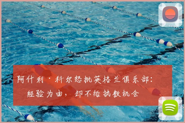 阿什利·科尔怒批英格兰俱乐部：以经验为由，却不给执教机会