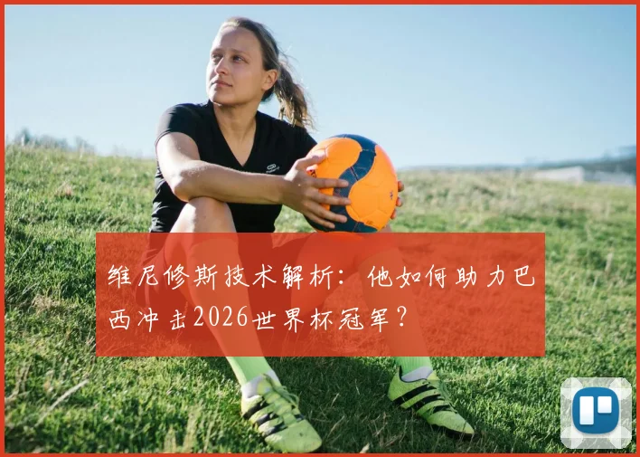 维尼修斯技术解析:他如何助力巴西冲击2026世界杯冠军?