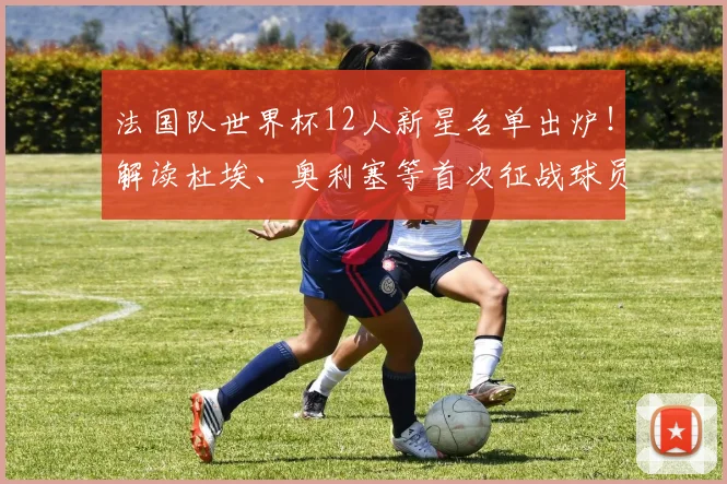 法国队世界杯12人新星名单出炉!解读杜埃、奥利塞等首次征战球员实力与入选原因