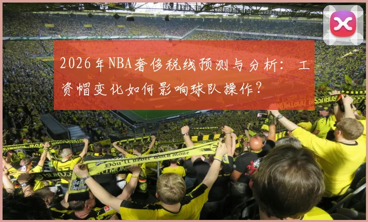 2026年NBA奢侈税线预测与分析:工资帽变化如何影响球队操作?